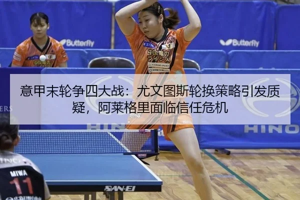意甲末轮争四大战：尤文图斯轮换策略引发质疑，阿莱格里面临信任危机